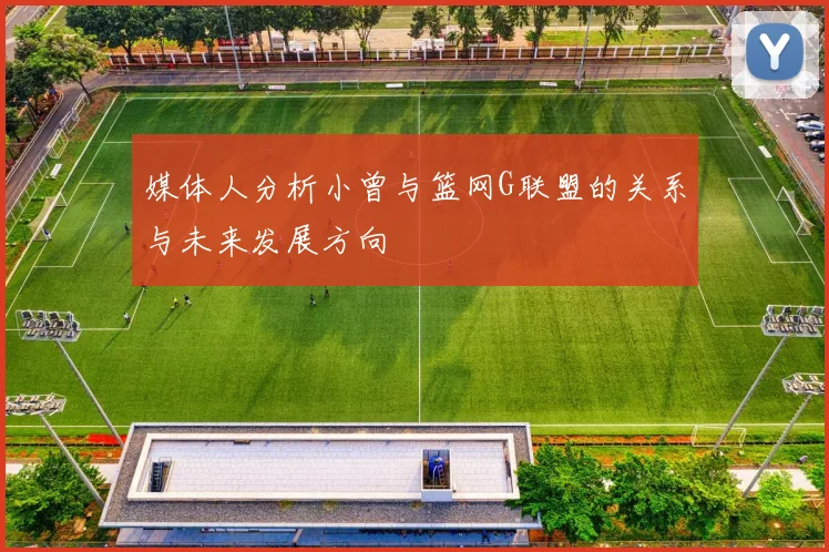 媒体人分析小曾与篮网G联盟的关系与未来发展方向