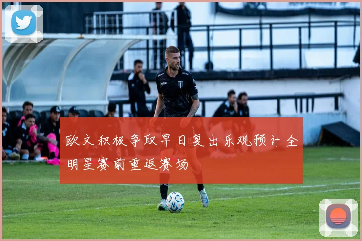 欧文积极争取早日复出乐观预计全明星赛前重返赛场
