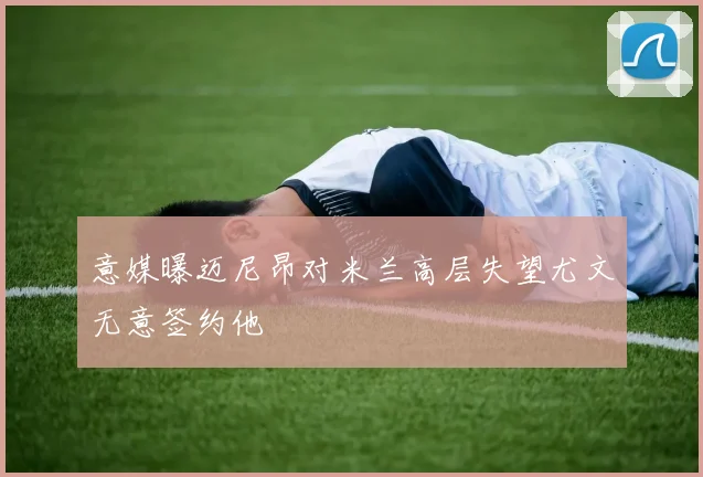 意媒曝迈尼昂对米兰高层失望尤文无意签约他