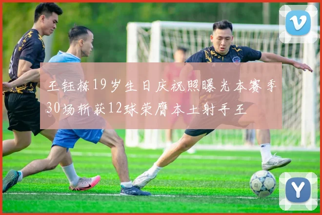 王钰栋19岁生日庆祝照曝光本赛季30场斩获12球荣膺本土射手王